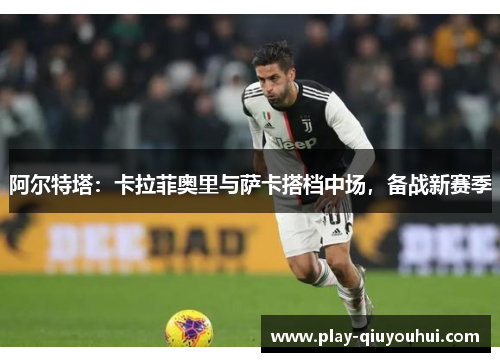 阿尔特塔：卡拉菲奥里与萨卡搭档中场，备战新赛季